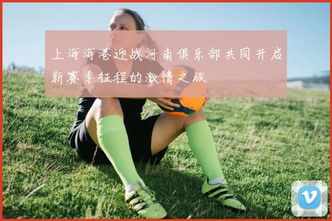 上海海港迎战河南俱乐部共同开启新赛季征程的激情之旅