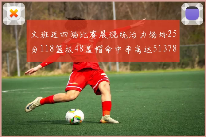 文班近四场比赛展现统治力场均25分118篮板48盖帽命中率高达513782