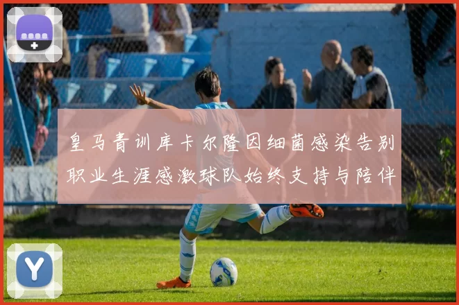 皇马青训库卡尔隆因细菌感染告别职业生涯感激球队始终支持与陪伴