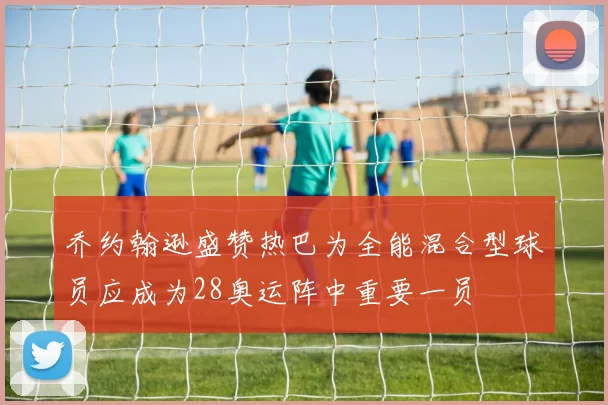 乔约翰逊盛赞热巴为全能混合型球员应成为28奥运阵中重要一员