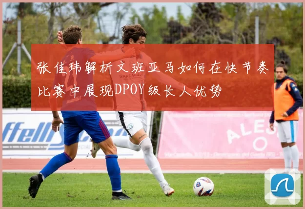 张佳玮解析文班亚马如何在快节奏比赛中展现DPOY级长人优势