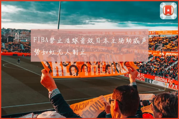 FIBA禁止活球音效日本主场助威声势如虹无人制止