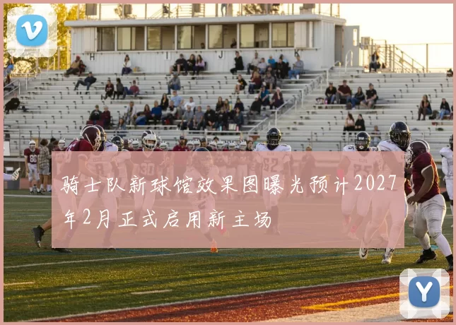 骑士队新球馆效果图曝光预计2027年2月正式启用新主场