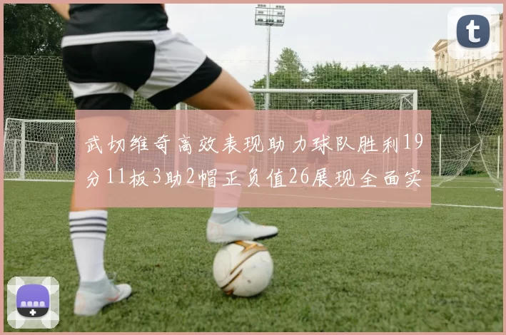 武切维奇高效表现助力球队胜利19分11板3助2帽正负值26展现全面实力