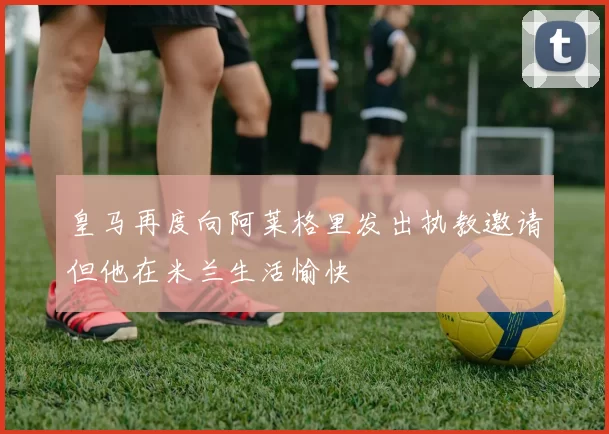 皇马再度向阿莱格里发出执教邀请但他在米兰生活愉快