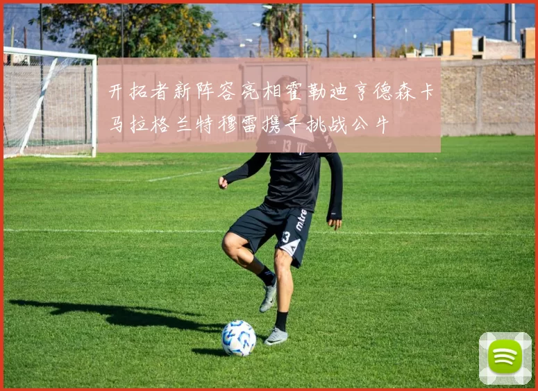 开拓者新阵容亮相霍勒迪亨德森卡马拉格兰特穆雷携手挑战公牛