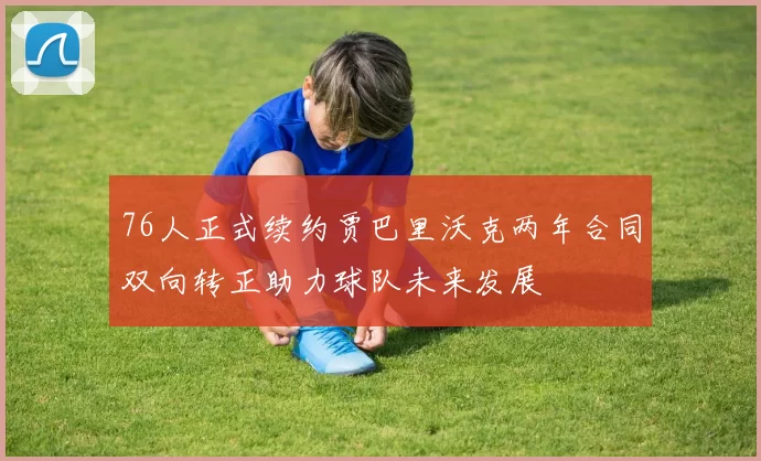 76人正式续约贾巴里沃克两年合同双向转正助力球队未来发展