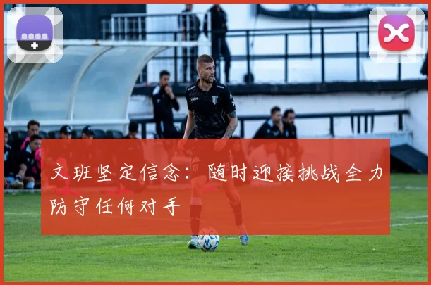 文班坚定信念：随时迎接挑战全力防守任何对手