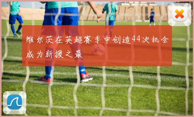 维尔茨在英超赛季中创造44次机会成为新援之最