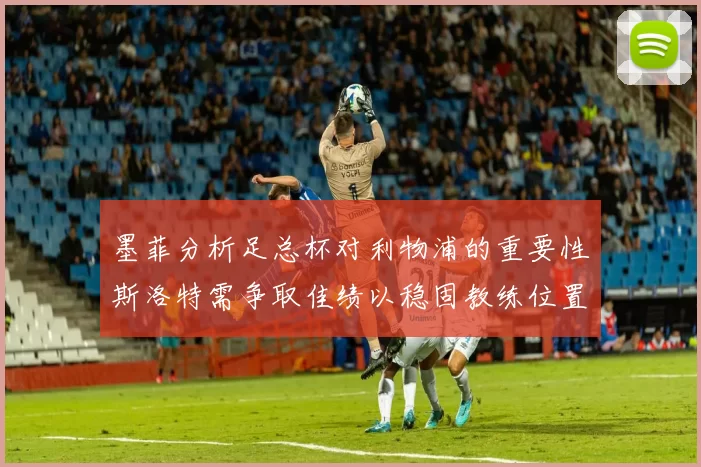 墨菲分析足总杯对利物浦的重要性斯洛特需争取佳绩以稳固教练位置