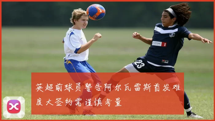 英超前球员警告阿尔瓦雷斯首发难度大签约需谨慎考量