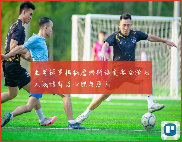 里奇保罗揭秘詹姆斯偏爱客场抢七大战的背后心理与原因