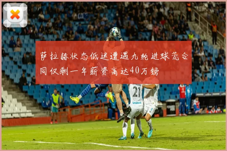 萨拉赫状态低迷遭遇九轮进球荒合同仅剩一年薪资高达40万镑