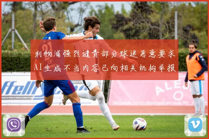 利物浦强烈谴责部分球迷恶意要求AI生成不当内容已向相关机构举报