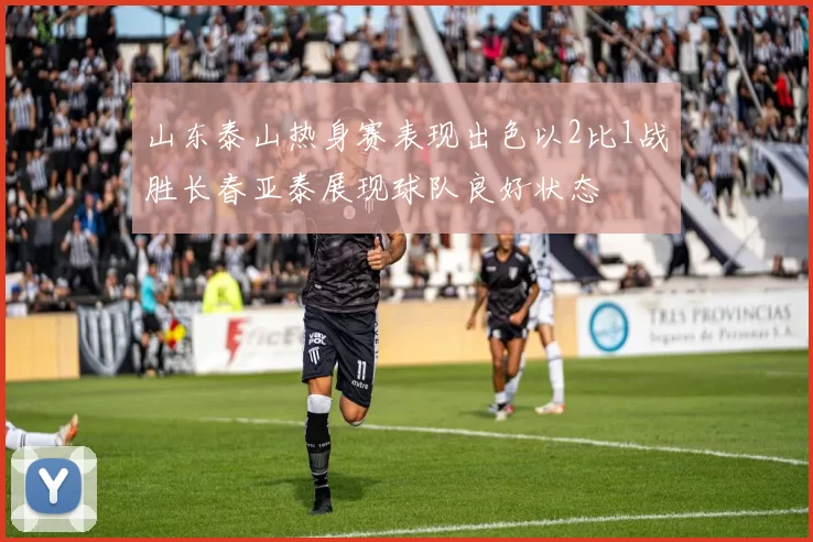 山东泰山热身赛表现出色以2比1战胜长春亚泰展现球队良好状态