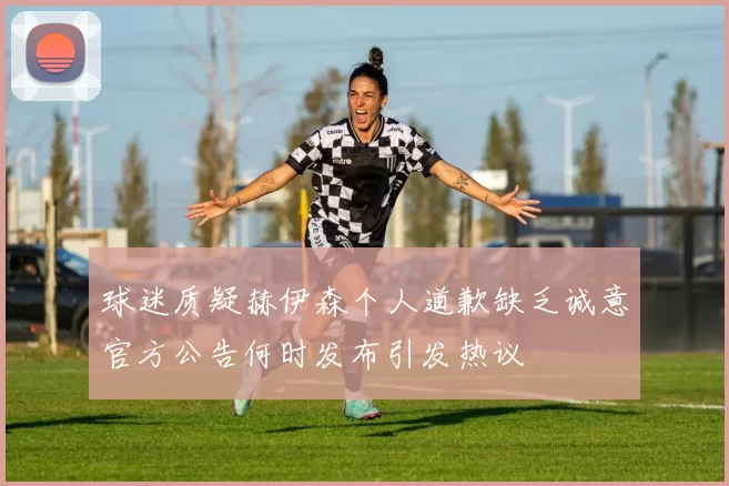 球迷质疑赫伊森个人道歉缺乏诚意官方公告何时发布引发热议