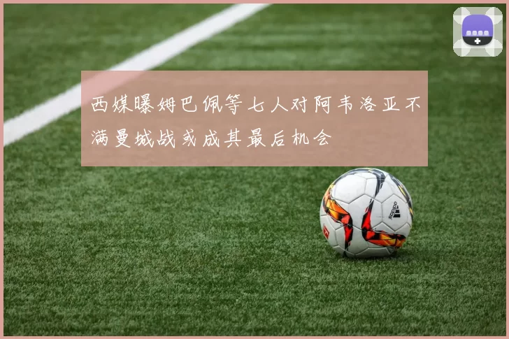西媒曝姆巴佩等七人对阿韦洛亚不满曼城战或成其最后机会