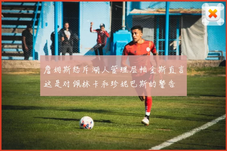 詹姆斯怒斥湖人管理层帕金斯直言这是对佩林卡和珍妮巴斯的警告