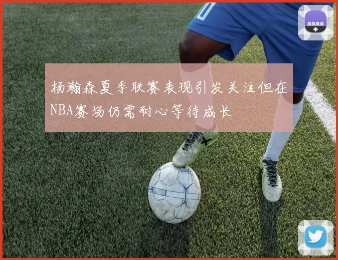 杨瀚森夏季联赛表现引发关注但在NBA赛场仍需耐心等待成长