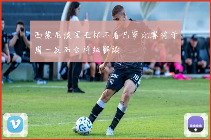西蒙尼谈国王杯不看巴萨比赛将于周一发布会详细解读