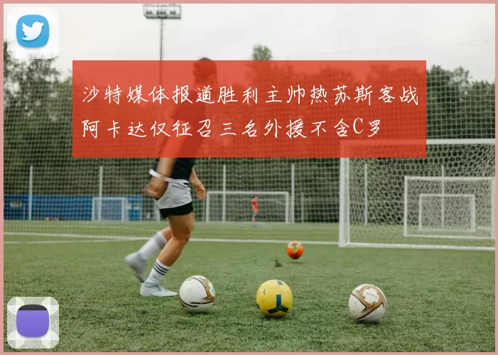 沙特媒体报道胜利主帅热苏斯客战阿卡达仅征召三名外援不含C罗