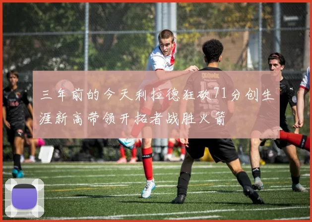 三年前的今天利拉德狂砍71分创生涯新高带领开拓者战胜火箭