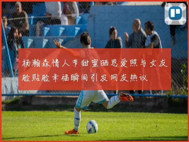 杨瀚森情人节甜蜜晒恩爱照与女友脸贴脸幸福瞬间引发网友热议