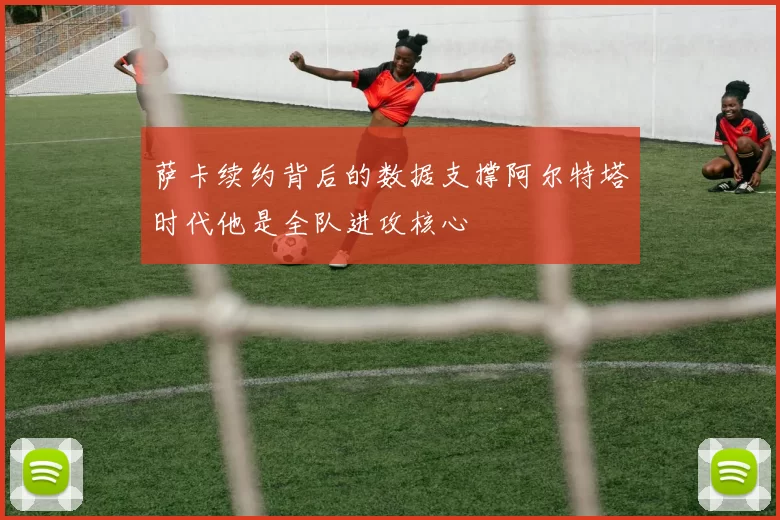 萨卡续约背后的数据支撑阿尔特塔时代他是全队进攻核心