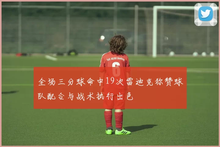 全场三分球命中19次雷迪克称赞球队配合与战术执行出色