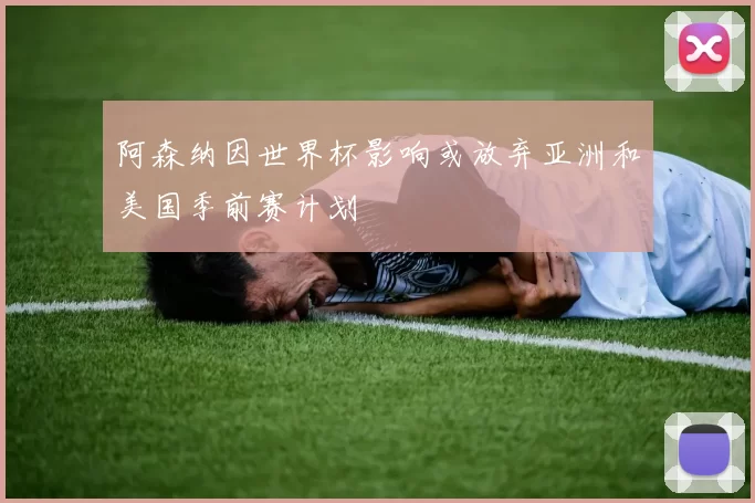 阿森纳因世界杯影响或放弃亚洲和美国季前赛计划