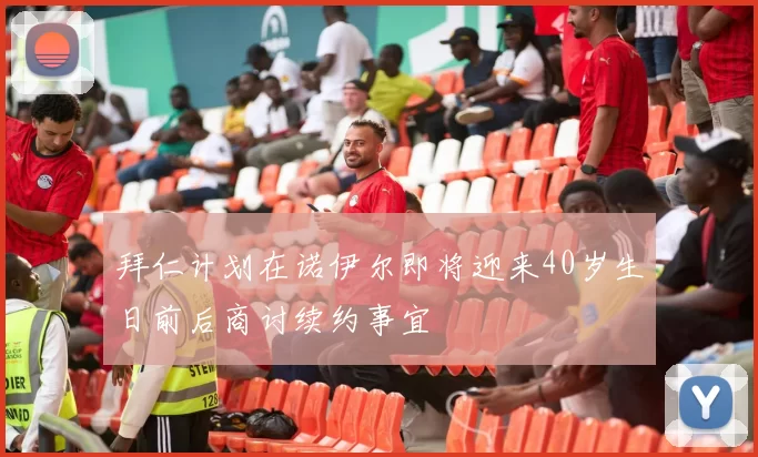 拜仁计划在诺伊尔即将迎来40岁生日前后商讨续约事宜