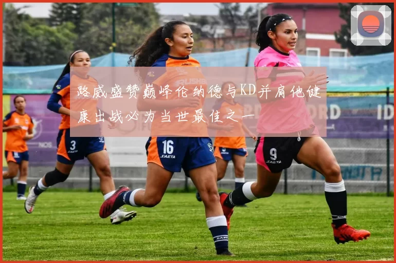 路威盛赞巅峰伦纳德与KD并肩他健康出战必为当世最佳之一